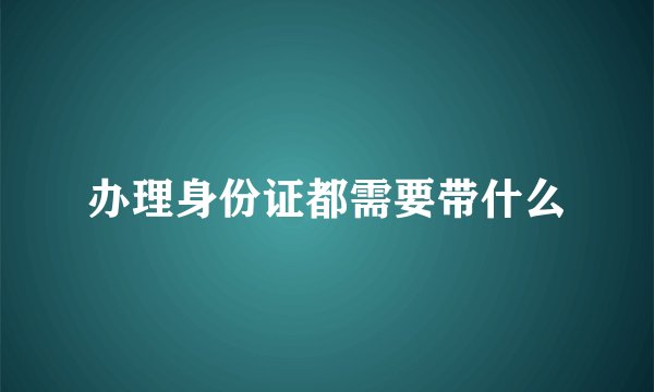 办理身份证都需要带什么