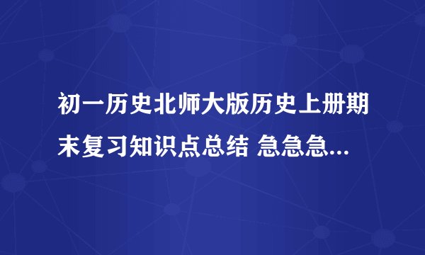 初一历史北师大版历史上册期末复习知识点总结 急急急急急急急急急~~~~~马上要考试了！！！！！！！！！！