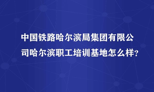 中国铁路哈尔滨局集团有限公司哈尔滨职工培训基地怎么样？