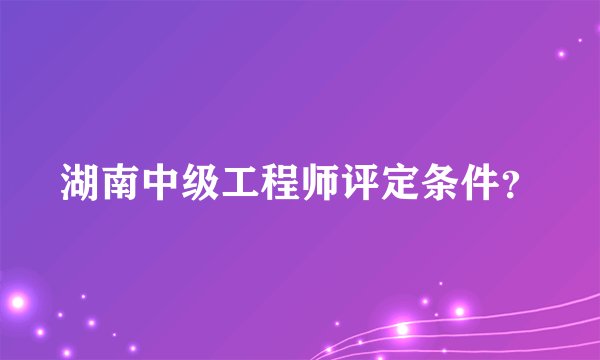 湖南中级工程师评定条件？