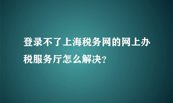 登录不了上海税务网的网上办税服务厅怎么解决？