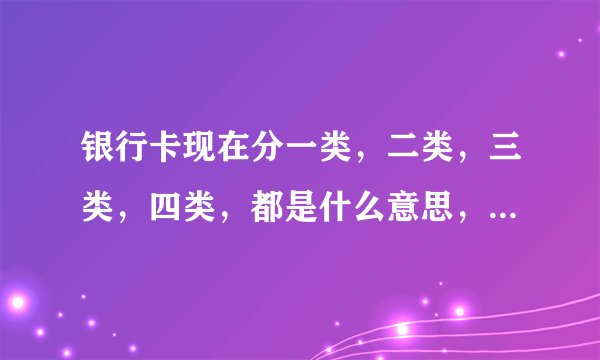银行卡现在分一类，二类，三类，四类，都是什么意思，用最简单最通俗的实用上来说，谢谢。