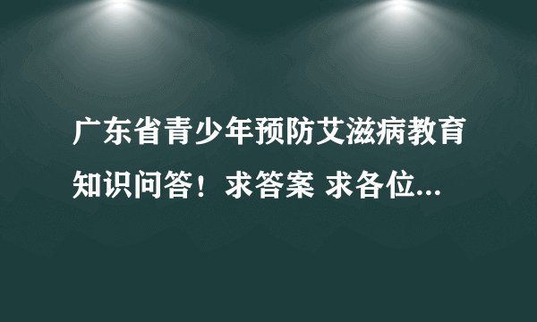 广东省青少年预防艾滋病教育知识问答！求答案 求各位大神帮帮！