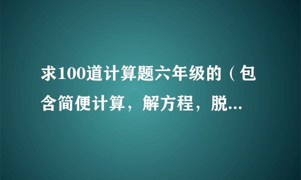 求100道计算题六年级的（包含简便计算，解方程，脱式计算）带答案