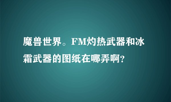 魔兽世界。FM灼热武器和冰霜武器的图纸在哪弄啊？