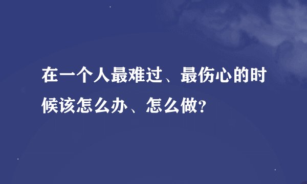 在一个人最难过、最伤心的时候该怎么办、怎么做？