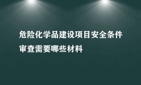 危险化学品建设项目安全条件审查需要哪些材料