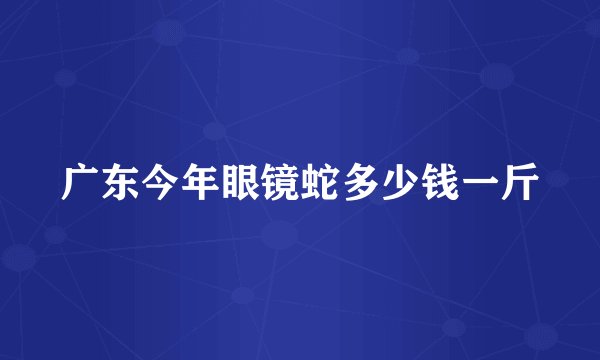 广东今年眼镜蛇多少钱一斤