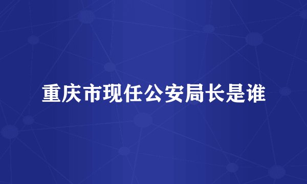 重庆市现任公安局长是谁