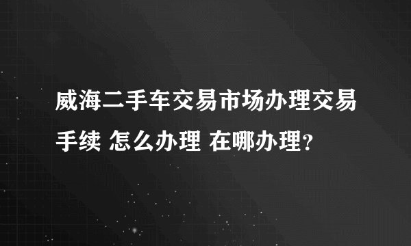 威海二手车交易市场办理交易手续 怎么办理 在哪办理？