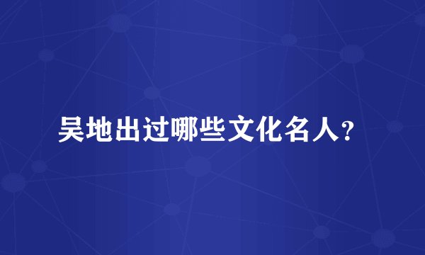 吴地出过哪些文化名人？