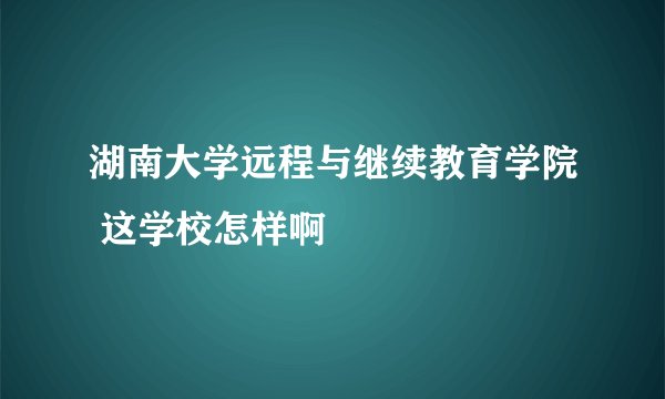 湖南大学远程与继续教育学院 这学校怎样啊