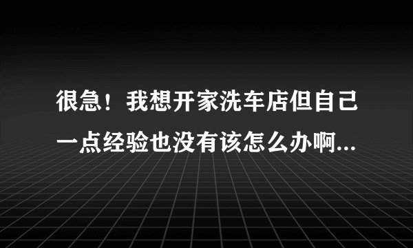 很急！我想开家洗车店但自己一点经验也没有该怎么办啊！大家能帮帮我吗？