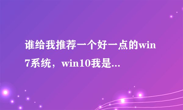 谁给我推荐一个好一点的win7系统，win10我是真心醉了
