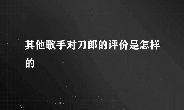 其他歌手对刀郎的评价是怎样的