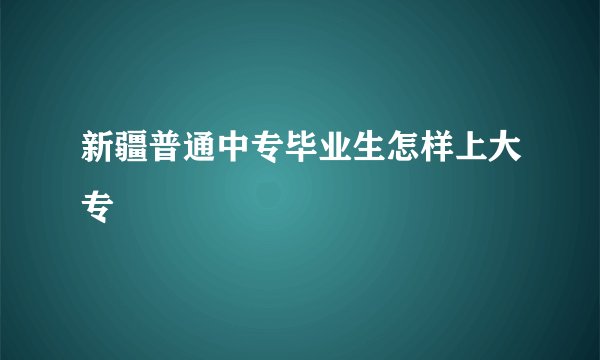 新疆普通中专毕业生怎样上大专