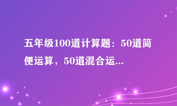 五年级100道计算题：50道简便运算，50道混合运算，急！！！