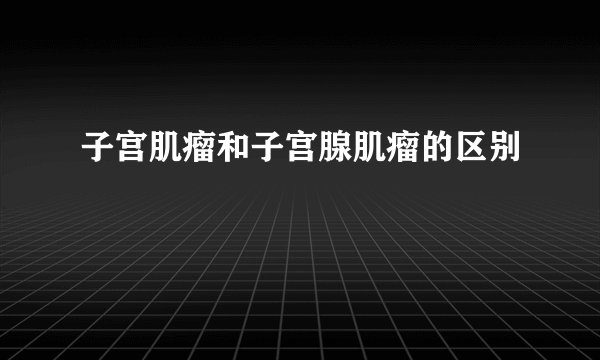 子宫肌瘤和子宫腺肌瘤的区别