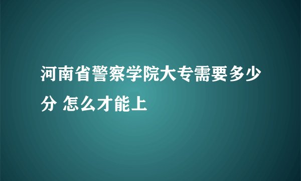 河南省警察学院大专需要多少分 怎么才能上