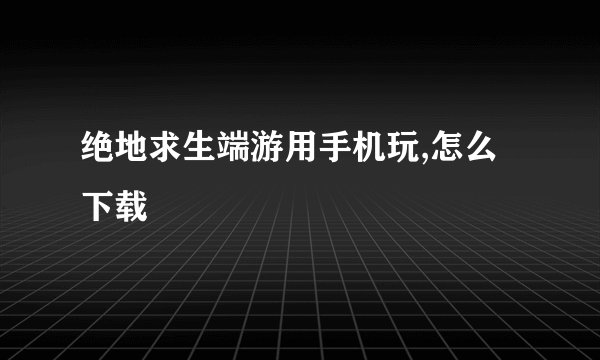 绝地求生端游用手机玩,怎么下载