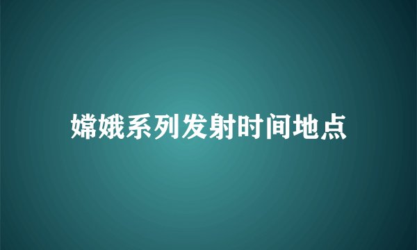 嫦娥系列发射时间地点