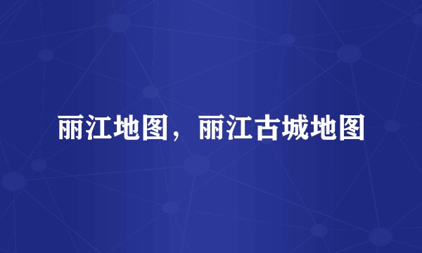 丽江地图，丽江古城地图