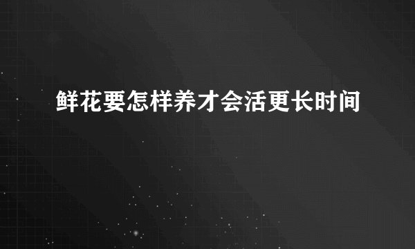 鲜花要怎样养才会活更长时间
