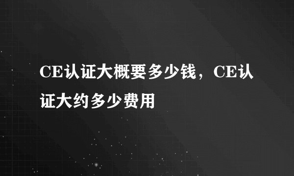 CE认证大概要多少钱，CE认证大约多少费用