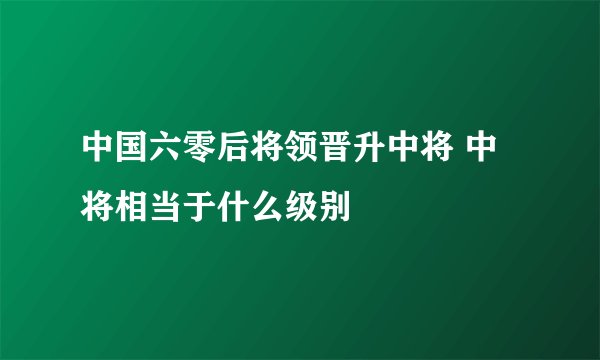 中国六零后将领晋升中将 中将相当于什么级别