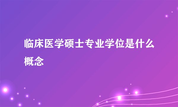 临床医学硕士专业学位是什么概念