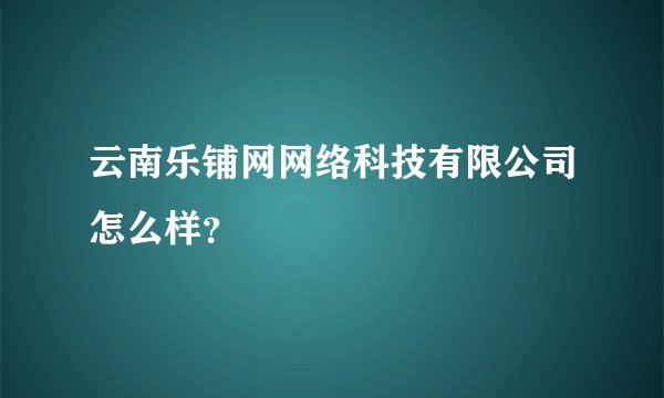 云南乐铺网网络科技有限公司怎么样？