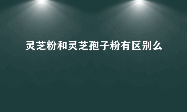 灵芝粉和灵芝孢子粉有区别么