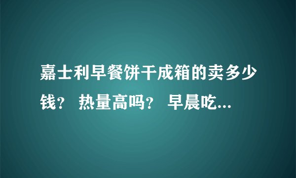 嘉士利早餐饼干成箱的卖多少钱？ 热量高吗？ 早晨吃多少适当呢？（几个?)