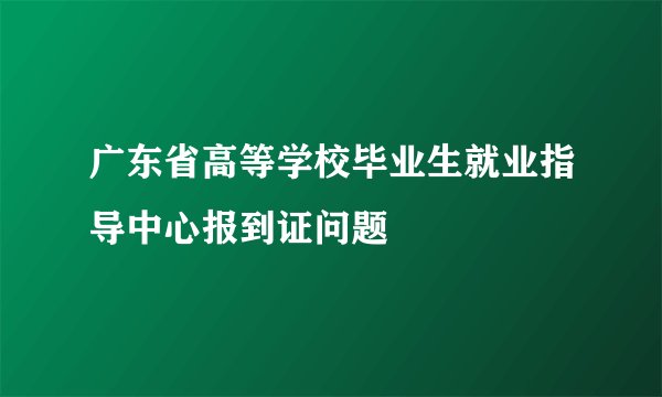广东省高等学校毕业生就业指导中心报到证问题