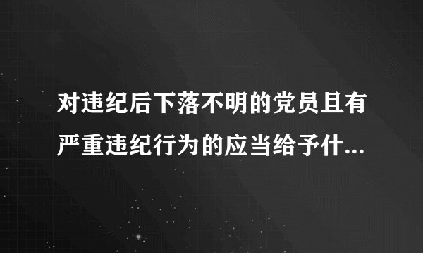 对违纪后下落不明的党员且有严重违纪行为的应当给予什么样的处分？