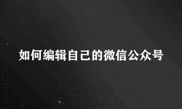 如何编辑自己的微信公众号