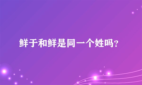 鲜于和鲜是同一个姓吗？