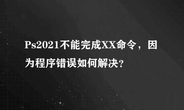 Ps2021不能完成XX命令，因为程序错误如何解决？