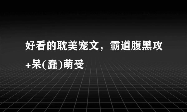 好看的耽美宠文，霸道腹黑攻+呆(蠢)萌受