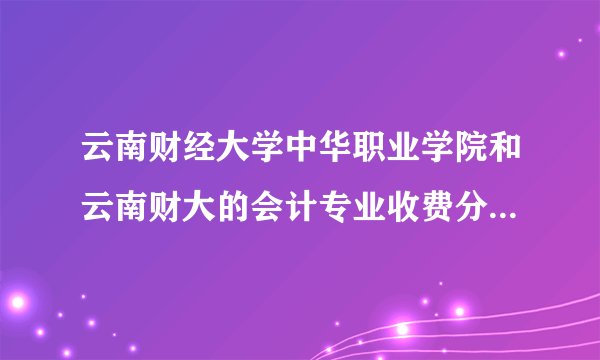 云南财经大学中华职业学院和云南财大的会计专业收费分别是多少？毕业证一样吗？