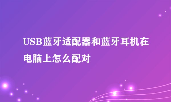 USB蓝牙适配器和蓝牙耳机在电脑上怎么配对