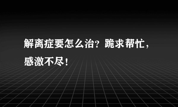 解离症要怎么治？跪求帮忙，感激不尽！