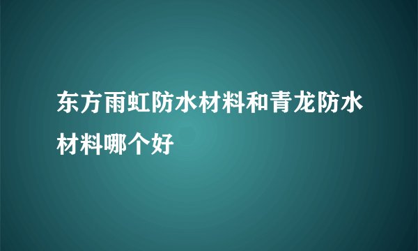 东方雨虹防水材料和青龙防水材料哪个好