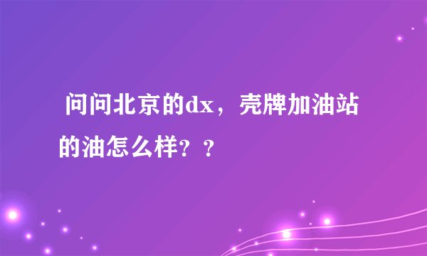  问问北京的dx，壳牌加油站的油怎么样？？
