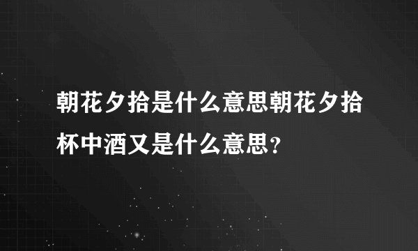 朝花夕拾是什么意思朝花夕拾杯中酒又是什么意思？