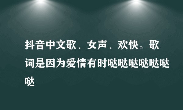抖音中文歌、女声、欢快。歌词是因为爱情有时哒哒哒哒哒哒哒