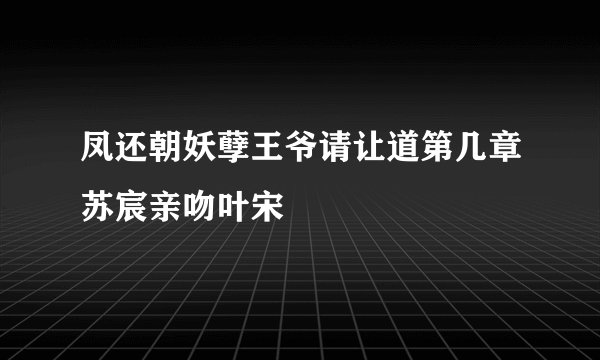凤还朝妖孽王爷请让道第几章苏宸亲吻叶宋