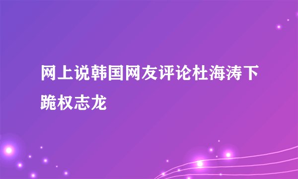 网上说韩国网友评论杜海涛下跪权志龙