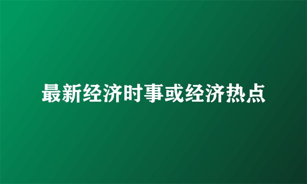 最新经济时事或经济热点
