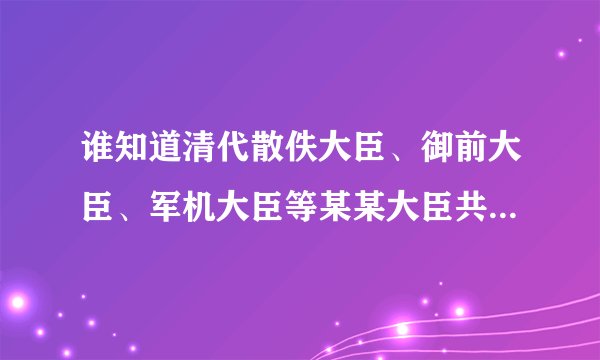 谁知道清代散佚大臣、御前大臣、军机大臣等某某大臣共有几种？他们的区别是什么？职位高低如何？